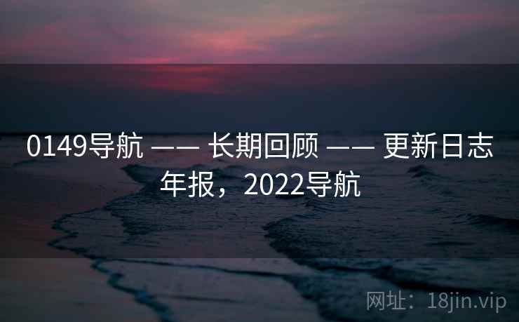 0149导航 —— 长期回顾 —— 更新日志年报，2022导航